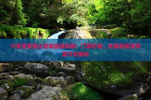 六安至恩施土司城旅游攻略：门票价格、优惠政策及购票方式解析