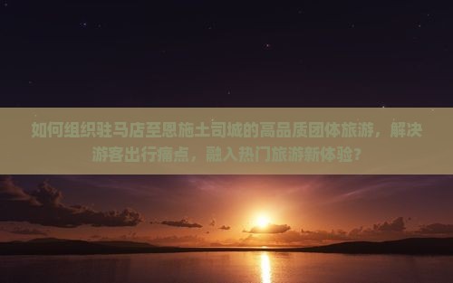 如何组织驻马店至恩施土司城的高品质团体旅游，解决游客出行痛点，融入热门旅游新体验？
