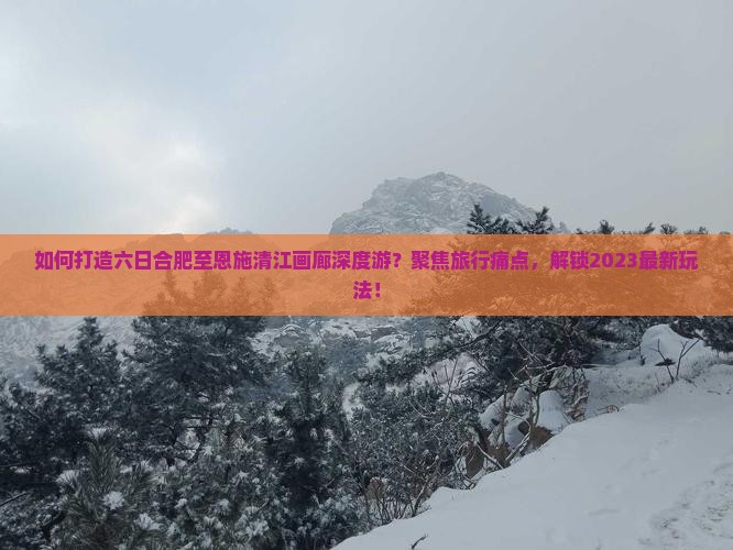 如何打造六日合肥至恩施清江画廊深度游？聚焦旅行痛点，解锁2023最新玩法！