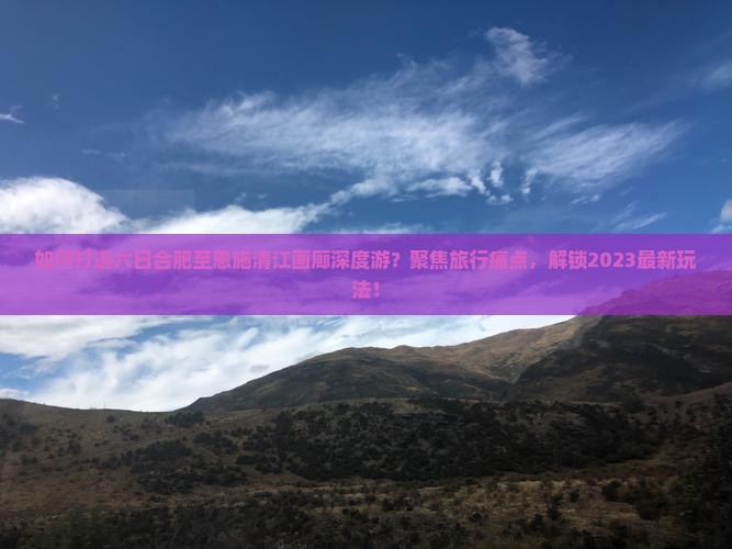 如何打造六日合肥至恩施清江画廊深度游？聚焦旅行痛点，解锁2023最新玩法！