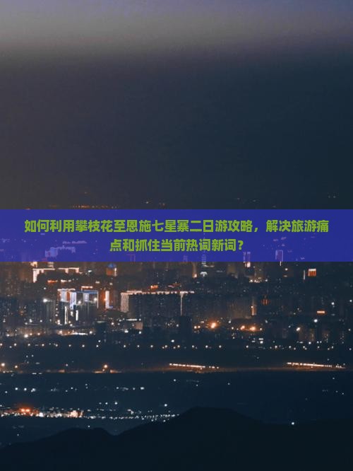 如何利用攀枝花至恩施七星寨二日游攻略，解决旅游痛点和抓住当前热词新词？