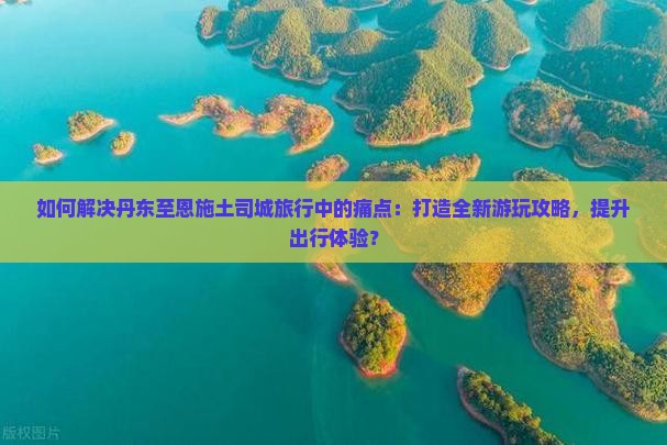 如何解决丹东至恩施土司城旅行中的痛点：打造全新游玩攻略，提升出行体验？