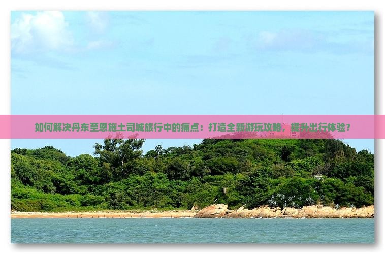 如何解决丹东至恩施土司城旅行中的痛点：打造全新游玩攻略，提升出行体验？