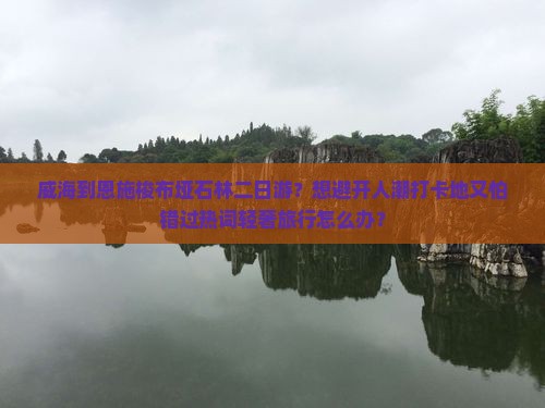 威海到恩施梭布垭石林二日游？想避开人潮打卡地又怕错过热词轻奢旅行怎么办？
