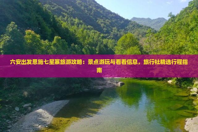 六安出发恩施七星寨旅游攻略：景点游玩与看看信息，旅行社精选行程指南