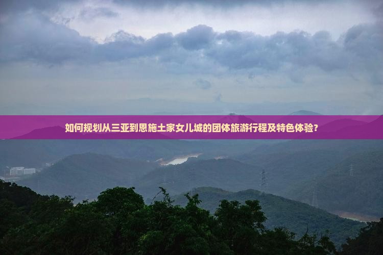 如何规划从三亚到恩施土家女儿城的团体旅游行程及特色体验？