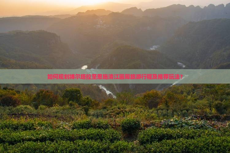 如何规划博尔塔拉至恩施清江画廊旅游行程及推荐玩法？