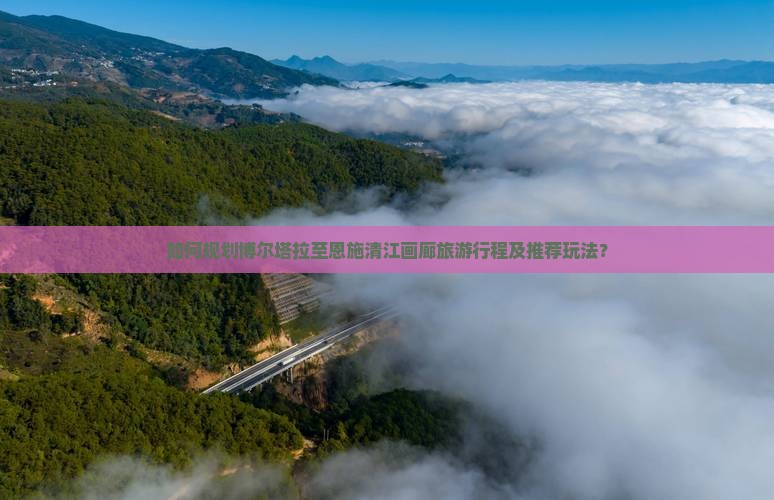 如何规划博尔塔拉至恩施清江画廊旅游行程及推荐玩法？