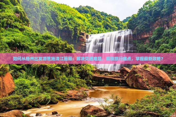 如何从梧州出发游恩施清江画廊：解决交通难题，解锁旅行痛点，掌握最新攻略？