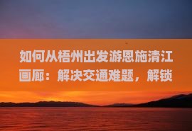 如何从梧州出发游恩施清江画廊：解决交通难题，解锁旅行痛点，掌握最新攻略？