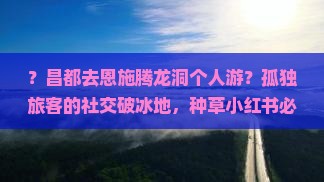？昌都去恩施腾龙洞个人游？孤独旅客的社交破冰地，种草小红书必打卡
