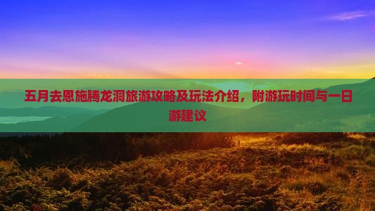 五月去恩施腾龙洞旅游攻略及玩法介绍，附游玩时间与一日游建议