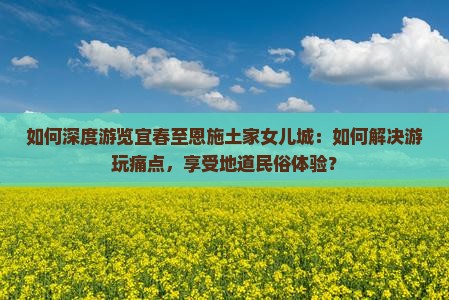 如何深度游览宜春至恩施土家女儿城：如何解决游玩痛点，享受地道民俗体验？