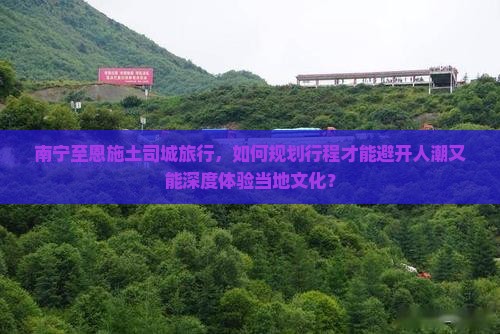 南宁至恩施土司城旅行，如何规划行程才能避开人潮又能深度体验当地文化？