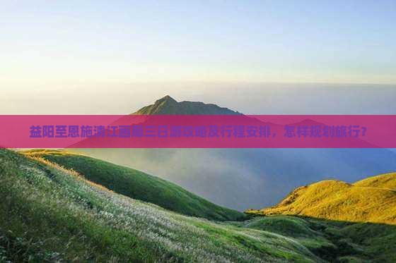 益阳至恩施清江画廊三日游攻略及行程安排，怎样规划旅行？