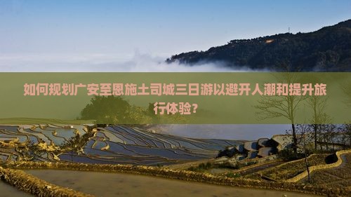 如何规划广安至恩施土司城三日游以避开人潮和提升旅行体验？