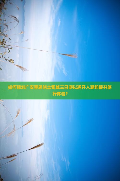 如何规划广安至恩施土司城三日游以避开人潮和提升旅行体验？