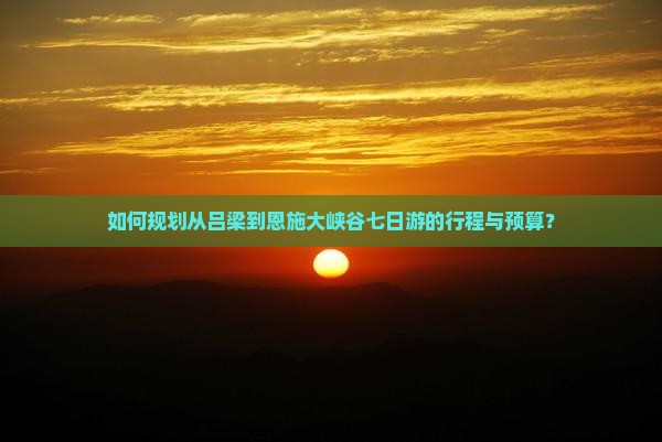 如何规划从吕梁到恩施大峡谷七日游的行程与预算？