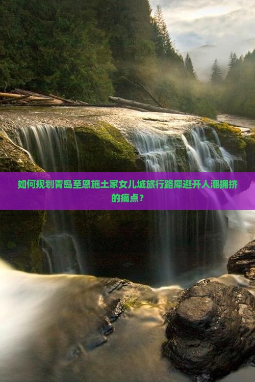 如何规划青岛至恩施土家女儿城旅行路犀避开人潮拥挤的痛点？