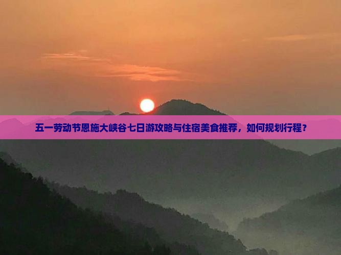 五一劳动节恩施大峡谷七日游攻略与住宿美食推荐，如何规划行程？
