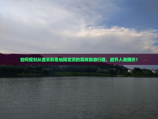 如何规划从西安到恩施腾龙洞的高效旅游行程，避开人潮拥挤？