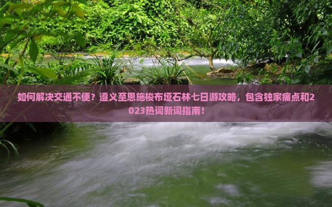 如何解决交通不便？遵义至恩施梭布垭石林七日游攻略，包含独家痛点和2023热词新词指南！