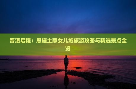 普洱启程：恩施土家女儿城旅游攻略与精选景点全览