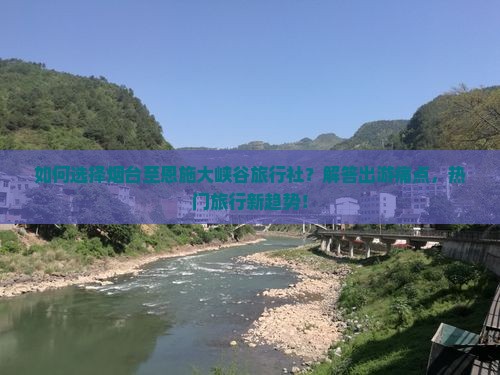 如何选择烟台至恩施大峡谷旅行社？解答出游痛点，热门旅行新趋势！