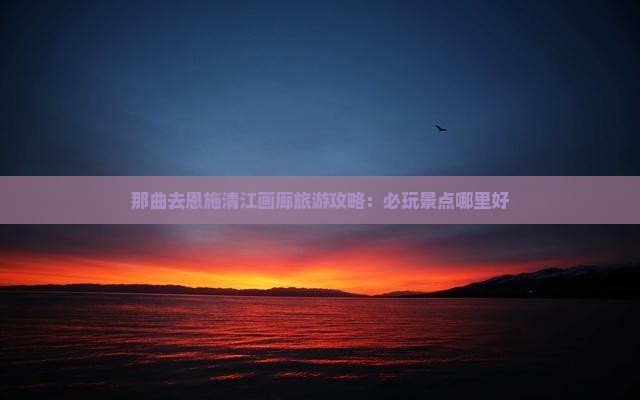 那曲去恩施清江画廊旅游攻略：必玩景点哪里好