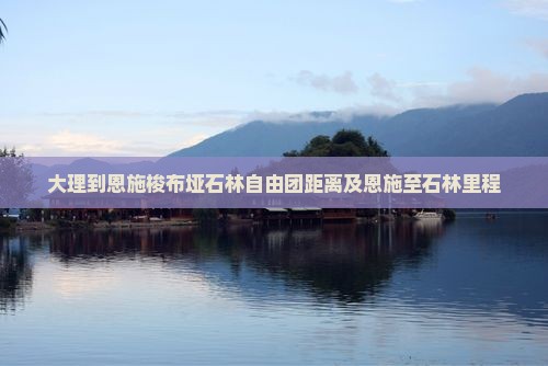 大理到恩施梭布垭石林自由团距离及恩施至石林里程