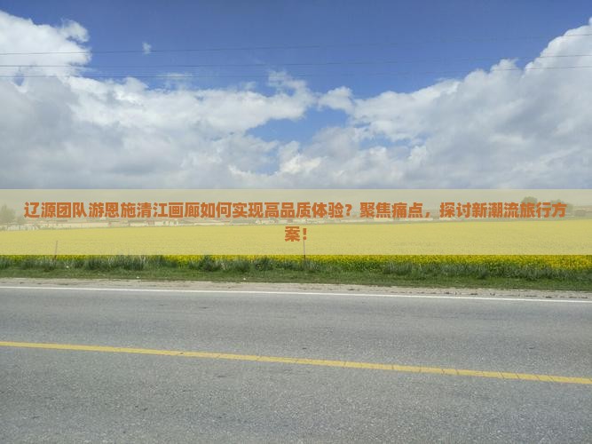辽源团队游恩施清江画廊如何实现高品质体验？聚焦痛点，探讨新潮流旅行方案！