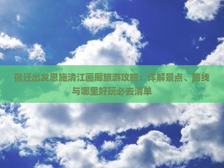 宿迁出发恩施清江画廊旅游攻略：详解景点、路线与哪里好玩必去清单
