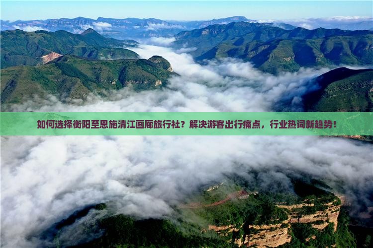 如何选择衡阳至恩施清江画廊旅行社？解决游客出行痛点，行业热词新趋势！