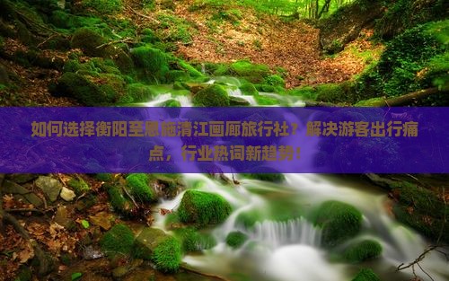 如何选择衡阳至恩施清江画廊旅行社？解决游客出行痛点，行业热词新趋势！