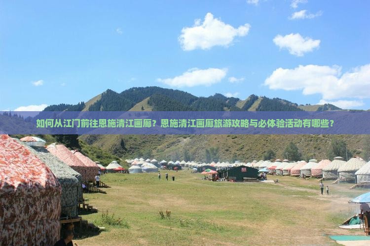如何从江门前往恩施清江画廊？恩施清江画廊旅游攻略与必体验活动有哪些？