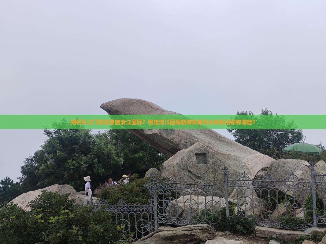 如何从江门前往恩施清江画廊？恩施清江画廊旅游攻略与必体验活动有哪些？