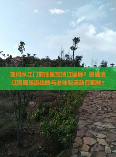 如何从江门前往恩施清江画廊？恩施清江画廊旅游攻略与必体验活动有哪些？