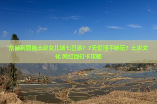 常德到恩施土家女儿城七日游？7天假期不够玩？土家文化+网红地打卡攻略