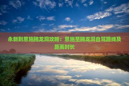 永新到恩施腾龙洞攻略：恩施至腾龙洞自驾路线及距离时长