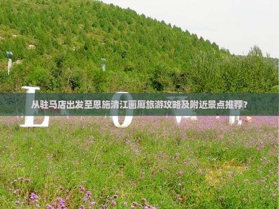 从驻马店出发至恩施清江画廊旅游攻略及附近景点推荐？
