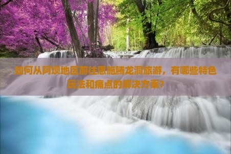 如何从阿坝地区前往恩施腾龙洞旅游，有哪些特色玩法和痛点的解决方案？