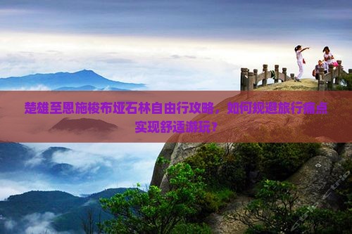 楚雄至恩施梭布垭石林自由行攻略，如何规避旅行痛点实现舒适游玩？
