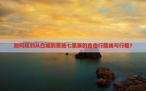 如何规划从白城到恩施七星寨的自由行路线与行程？