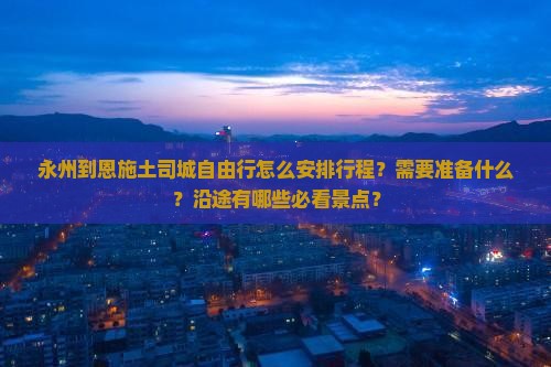 永州到恩施土司城自由行怎么安排行程?需要准备什么?沿途有哪些必看景点? 永州到恩施土司城自由行怎么安排行程?需要准备什么?沿途有哪些必看景点?