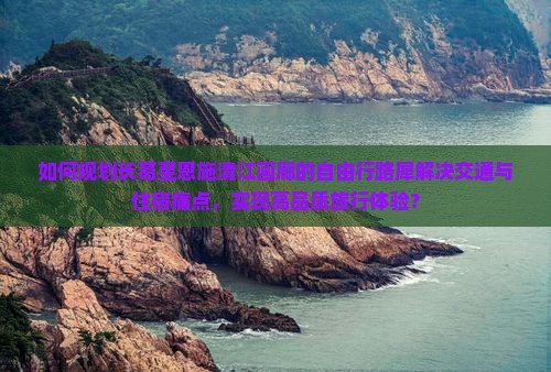 如何规划长葛至恩施清江画廊的自由行路犀解决交通与住宿痛点，实现高品质旅行体验？