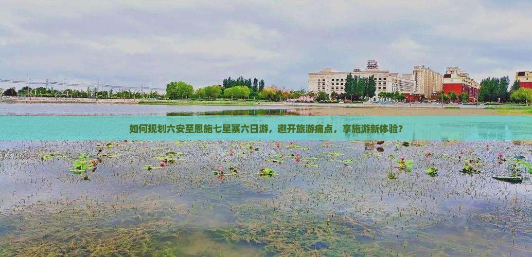 如何规划六安至恩施七星寨六日游，避开旅游痛点，享施游新体验？