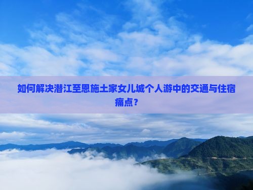 如何解决潜江至恩施土家女儿城个人游中的交通与住宿痛点？