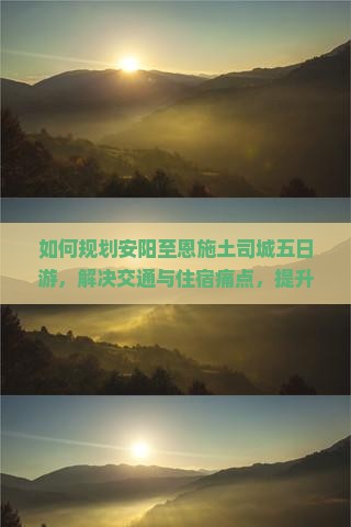 如何规划安阳至恩施土司城五日游，解决交通与住宿痛点，提升旅行体验？