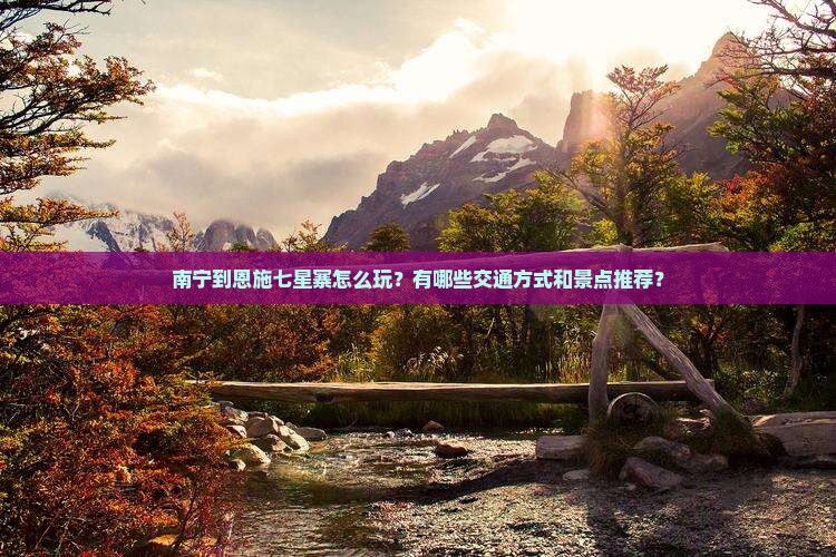 南宁到恩施七星寨怎么玩？有哪些交通方式和景点推荐？