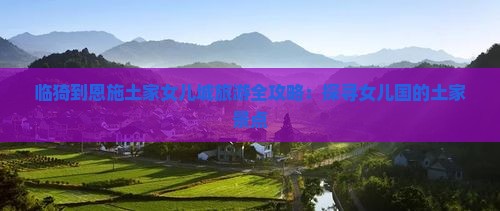 临猗到恩施土家女儿城旅游全攻略：探寻女儿国的土家景点